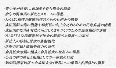 ・青少年が成長し、地域愛を育む機会の創造・少年の翼事業の新たなスキームの構築・わんぱく相撲の継続的運営ための仕組みの構築・成田国際空港の機能や利便性の向上を高めるための民意高揚の活動・成田国際空港を有効に活用したまちづくりのための民意高揚の活動・NARITA空港圏青年交流会の継続的な発展への寄与・新法人の体制と財政の基盤強化・活動の記録と情報発信力の強化・会員拡大意識の醸成と会員拡大の仕組みの構築・会員の絆の強化と組織としての一体感の形成